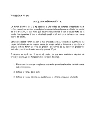 PROBLEMA Nº 141
MAQUINA HERRAMIENTA.
Un motor eléctrico de 7 ½ hp acoplado a una bomba de pistones compensada de 16
cc/rev, suministra aceite a una máquina herramienta la cual posee un cilindro horizontal
de 2” x 1” x 20”, el cual tiene que moverse las primeras 8” con el caudal total de la
bomba, las siguientes 5” con la mitad del caudal total, y el resto del recorrido con un
cuarto del caudal.
Estas velocidades tienen que ser lo más precisas posibles, tomando en cuenta que las
cargas del cilindro varían en cada una de las etapas del ciclo de avance, a tal efecto el
circuito deberá tener un filtro de presión sin válvula de by pass y un presostato
indicador, y un filtro de retorno con by pass de 30 psi.
El retorno se hará con ¾ partes el caudal, sin que este movimiento requiera de
precisión alguna, ya que tampoco habrá variación de carga.
1. Elabore un circuito que cumpla con lo anterior y escriba el nombre de cada uno de
sus componentes.
2. Calcule el tiempo de un ciclo.
3. Calcule la fuerza máxima que puede hacer el cilindro empujando y halando.
 