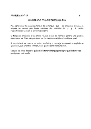 PROBLEMA Nº 19 r
ALUMBRADO POR OLEOHIDRAULICA.
Para aprovechar la energía potencial de un tanque, que se encuentra elevado, se
propone un sistema para hacer funcionar dos bombillos de 2 y 3 vatios
respectivamente, según el circuito siguiente:
El tanque se encuentra a una altura tal, que a nivel de tierra se genera una presión
aproximada de 7 bar, despreciando las fluctuaciones debidas al cambio de nivel.
A esta tubería se conecta un motor hidráulico, a cuyo eje se encuentra acoplado un
generador, que girando a 180 rpm, hace que los bombillos funcionen.
Calcular los litros de aceite que debería tener el tanque para lograr que los bombillos
alumbrasen todo un día.
 