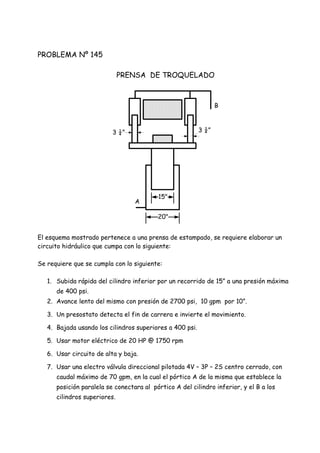 PROBLEMA Nº 145
PRENSA DE TROQUELADO
El esquema mostrado pertenece a una prensa de estampado, se requiere elaborar un
circuito hidráulico que cumpa con lo siguiente:
Se requiere que se cumpla con lo siguiente:
1. Subida rápida del cilindro inferior por un recorrido de 15” a una presión máxima
de 400 psi.
2. Avance lento del mismo con presión de 2700 psi, 10 gpm por 10”.
3. Un presostato detecta el fin de carrera e invierte el movimiento.
4. Bajada usando los cilindros superiores a 400 psi.
5. Usar motor eléctrico de 20 HP @ 1750 rpm
6. Usar circuito de alta y baja.
7. Usar una electro válvula direccional pilotada 4V – 3P – 2S centro cerrado, con
caudal máximo de 70 gpm, en la cual el pórtico A de la misma que establece la
posición paralela se conectara al pórtico A del cilindro inferior, y el B a los
cilindros superiores.
A
B
3 ¼” 3 ¼”
15"
20"
 
