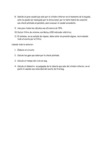 8. Debido al gran caudal que sale por el cilindro inferior en el momento de la bajada,
este no puede ser manejado por la direccional, por lo tanto habrá de conectar
una check pilotada en paralelo, para evacuar el caudal excedente.
9. Use para todos los cálculos una eficiencia de 78%.
10. Incluir filtro de retorno con Beta10=200 indicador eléctrico.
11. El sistema en su estado de reposo, debe estar sin presión alguna, recirculando
todo el aceite por el filtro.
Usando todo lo anterior:
1. Elabore el circuito.
2. Calcule los gpm que salen por la check pilotada.
3. Calcule el tiempo del ciclo en seg.
4. Calcule el diámetro en pulgadas de la tubería que sale del cilindro inferior, en el
punto A usando una velocidad del aceite de 5 m/seg.
 