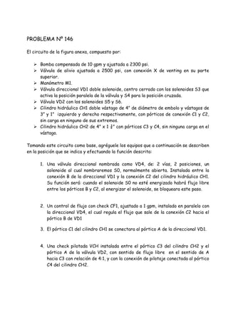 PROBLEMA Nº 146
El circuito de la figura anexa, compuesto por:
 Bomba compensada de 10 gpm y ajustada a 2300 psi.
 Válvula de alivio ajustada a 2500 psi, con conexión X de venting en su parte
superior.
 Manómetro M1.
 Válvula direccional VD1 doble solenoide, centro cerrado con los solenoides S3 que
activa la posición paralela de la válvula y S4 para la posición cruzada.
 Válvula VD2 con los solenoides S5 y S6.
 Cilindro hidráulico CH1 doble vástago de 4” de diámetro de embolo y vástagos de
3” y 1” izquierdo y derecho respectivamente, con pórticos de conexión C1 y C2,
sin carga en ninguno de sus extremos.
 Cilindro hidráulico CH2 de 4” x 1 ¾” con pórticos C3 y C4, sin ninguna carga en el
vástago.
Tomando este circuito como base, agréguele los equipos que a continuación se describen
en la posición que se indica y efectuando la función descrita:
1. Una válvula direccional nombrada como VD4, de: 2 vías, 2 posiciones, un
solenoide al cual nombraremos S0, normalmente abierta. Instalada entre la
conexión B de la direccional VD1 y la conexión C2 del cilindro hidráulico CH1.
Su función será: cuando el solenoide S0 no esté energizado habrá flujo libre
entre los pórticos B y C2, al energizar el solenoide, se bloqueara este paso.
2. Un control de flujo con check CF1, ajustado a 1 gpm, instalado en paralelo con
la direccional VD4, el cual regula el flujo que sale de la conexión C2 hacia el
pórtico B de VD1
3. El pórtico C1 del cilindro CH1 se conectara al pórtico A de la direccional VD1.
4. Una check pilotada VCH instalada entre el pórtico C3 del cilindro CH2 y el
pórtico A de la válvula VD2, con sentido de flujo libre en el sentido de A
hacia C3 con relación de 4:1, y con la conexión de pilotaje conectada al pórtico
C4 del cilindro CH2.
 