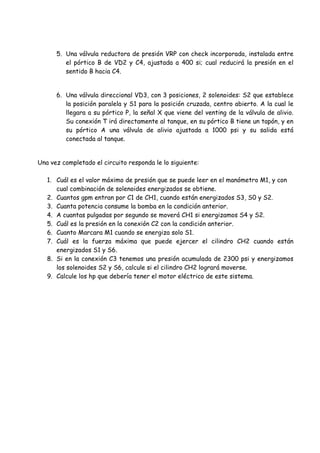 5. Una válvula reductora de presión VRP con check incorporada, instalada entre
el pórtico B de VD2 y C4, ajustada a 400 si; cual reducirá la presión en el
sentido B hacia C4.
6. Una válvula direccional VD3, con 3 posiciones, 2 solenoides: S2 que establece
la posición paralela y S1 para la posición cruzada, centro abierto. A la cual le
llegara a su pórtico P, la señal X que viene del venting de la válvula de alivio.
Su conexión T irá directamente al tanque, en su pórtico B tiene un tapón, y en
su pórtico A una válvula de alivio ajustada a 1000 psi y su salida está
conectada al tanque.
Una vez completado el circuito responda le lo siguiente:
1. Cuál es el valor máximo de presión que se puede leer en el manómetro M1, y con
cual combinación de solenoides energizados se obtiene.
2. Cuantos gpm entran por C1 de CH1, cuando están energizados S3, S0 y S2.
3. Cuanta potencia consume la bomba en la condición anterior.
4. A cuantas pulgadas por segundo se moverá CH1 si energizamos S4 y S2.
5. Cuál es la presión en la conexión C2 con la condición anterior.
6. Cuanto Marcara M1 cuando se energiza solo S1.
7. Cuál es la fuerza máxima que puede ejercer el cilindro CH2 cuando están
energizados S1 y S6.
8. Si en la conexión C3 tenemos una presión acumulada de 2300 psi y energizamos
los solenoides S2 y S6, calcule si el cilindro CH2 logrará moverse.
9. Calcule los hp que debería tener el motor eléctrico de este sistema.
 
