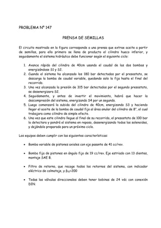 PROBLEMA Nº 147
PRENSA DE SEMILLAS
El circuito mostrado en la figura corresponde a una prensa que extrae aceite a partir
de semillas, para ello primero se llena de producto el cilindro hueco inferior, y
seguidamente el sistema hidráulico debe funcionar según el siguiente ciclo:
1. Avance rápido del cilindro de 40cm usando el caudal de las dos bombas y
energizándose S1 y S2.
2. Cuando el sistema ha alcanzado los 180 bar detectados por el presostato, se
descarga la bomba de caudal variable, quedando solo la fija hasta el final del
recorrido.
3. Una vez alcanzada la presión de 315 bar detectados por el segundo presostato,
se desenergizara S2.
4. Seguidamente, y antes de invertir el movimiento, habrá que hacer la
descompresión del sistema, energizando S4 por un segundo.
5. Luego comenzará la subida del cilindro de 40cm, energizando S3 y haciendo
llegar el aceite de la bomba de caudal fijo al área anular del cilindro de 8”, el cual
trabajara como cilindro de simple efecto.
6. Una vez que este cilindro llegue al final de su recorrido, el presostato de 100 bar
lo detectara y pondrá el sistema en reposo, desenergizando todos los solenoides,
y dejándolo preparado para un próximo ciclo.
Los equipos deben cumplir con las siguientes características:
 Bomba variable de pistones axiales con eje pasante de 41 cc/rev.
 Bomba fija de pistones en ángulo fijo de 19 cc/rev. Eje estriado con 13 dientes,
montaje SAE B.
 Filtro de retorno, que recoge todos los retornos del sistema, con indicador
eléctrico de colmataje, y β10=200
 Todas las válvulas direccionales deben tener bobinas de 24 vdc con conexión
DIN.
 