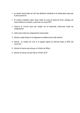 La válvula check debe ser del tipo sándwich instalada en la misma placa base que
la direccional S3.
 El cilindro hidráulico debe tener sellos Hi Load en material Viton, vástago con
rosca hembra en la punta, y pórticos con rosca NPT.
1. Conecte el circuito para que cumpla con el enunciado, seleccione todos los
componentes.
2. Seleccione todos los componentes involucrados.
3. Calcule y especifique en el diagrama los diámetros de cada tubería.
4. Calcule un tiempo de ciclo si la bajada rápida se efectúa hasta el 50% del
recorrido.
5. Calcule la fuerza ejercida por el cilindro de 40cm.
6. Calcule la fuerza con que hala el cilindro de 8”.
 