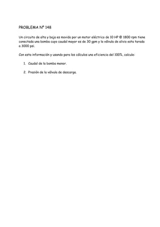 PROBLEMA Nº 148
Un circuito de alta y baja es movido por un motor eléctrico de 10 HP @ 1800 rpm tiene
conectada una bomba cuyo caudal mayor es de 30 gpm y la válvula de alivio esta tarada
a 3000 psi.
Con esta información y usando para los cálculos una eficiencia del 100%, calcule:
1. Caudal de la bomba menor.
2. Presión de la válvula de descarga.
 