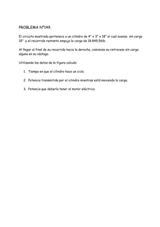 PROBLEMA Nº149.
El circuito mostrado pertenece a un cilindro de 4” x 3” x 18” el cual avanza sin carga
10” y el recorrido restante empuja la carga de 18.849,56lb.
Al llegar al final de su recorrido hacia la derecha, comienza su retroceso sin carga
alguna en su vástago.
Utilizando los datos de la figura calcule:
1. Tiempo en que el cilindro hace un ciclo.
2. Potencia transmitida por el cilindro mientras está moviendo la carga.
3. Potencia que debería tener el motor eléctrico.
 
