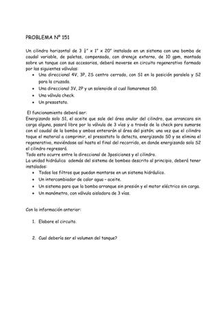 PROBLEMA Nº 151
Un cilindro horizontal de 3 ¼” x 1” x 20” instalado en un sistema con una bomba de
caudal variable, de paletas, compensada, con drenaje externo, de 10 gpm, montada
sobre un tanque con sus accesorios, deberá moverse en circuito regenerativo formado
por las siguientes válvulas:
 Una direccional 4V, 3P, 2S centro cerrado, con S1 en la posición paralela y S2
para la cruzada.
 Una direccional 3V, 2P y un solenoide al cual llamaremos S0.
 Una válvula check.
 Un presostato.
El funcionamiento deberá ser:
Energizando solo S1, el aceite que sale del área anular del cilindro, que arrancara sin
carga alguna, pasará libre por la válvula de 3 vías y a través de la check para sumarse
con el caudal de la bomba y ambos enterarán al área del pistón; una vez que el cilindro
toque el material a comprimir, el presostato lo detecta, energizando S0 y se elimina el
regenerativo, moviéndose así hasta el final del recorrido, en donde energizando solo S2
el cilindro regresará.
Todo esto ocurre entre la direccional de 3posiciones y el cilindro.
La unidad hidráulica además del sistema de bombeo descrito al principio, deberá tener
instalados:
 Todos los filtros que puedan montarse en un sistema hidráulico.
 Un intercambiador de calor agua – aceite.
 Un sistema para que la bomba arranque sin presión y el motor eléctrico sin carga.
 Un manómetro, con válvula aisladora de 3 vías.
Con la información anterior:
1. Elabore el circuito.
2. Cual debería ser el volumen del tanque?
 