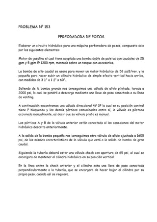PROBLEMA Nº 153
PERFORADORA DE POZOS
Elaborar un circuito hidráulico para una máquina perforadora de pozos, compuesto solo
por los siguientes elementos:
Motor de gasolina el cual tiene acoplada una bomba doble de paletas con caudales de 25
gpm y 5 gpm @ 1200 rpm, montada sobre un tanque con accesorios.
La bomba de alto caudal se usara para mover un motor hidráulico de 58 pul3/rev, y la
pequeña para hacer subir un cilindro hidráulico de simple efecto vertical hacia arriba,
con medidas de 3 ¼” x 1 ¾” x 60”.
Saliendo de la bomba grande nos conseguimos una válvula de alivio pilotada, tarada a
2000 psi, la cual se pondrá a descarga mediante una llave de paso conectada a su línea
de venting.
A continuación encontramos una válvula direccional 4V 3P la cual en su posición central
tiene P bloqueado y los demás pórticos comunicados entre sí, la válvula es pilotada
accionada manualmente, es decir que su válvula piloto es manual.
Los pórticos A y B de la válvula anterior están conectada al las conexiones del motor
hidráulico descrito anteriormente.
A la salida de la bomba pequeña nos conseguimos otra válvula de alivio ajustada a 1600
psi, de las mismas características de la válvula que está a la salida de bomba de gran
caudal.
Siguiendo la tubería deberá estar una válvula check con apertura de 65 psi, al cual se
encargara de mantener el cilindro hidráulico en su posición vertical.
En la línea entre la check anterior y el cilindro esta una llave de paso conectada
perpendicularmente a la tubería, que se encargara de hacer bajar el cilindro por su
propio peso, cuando así se requiera.
 