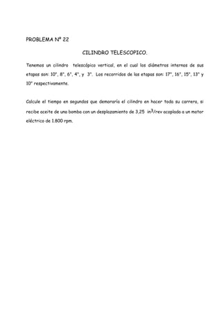 PROBLEMA Nº 22
CILINDRO TELESCOPICO.
Tenemos un cilindro telescópico vertical, en el cual los diámetros internos de sus
etapas son: 10", 8", 6", 4", y 3". Los recorridos de las etapas son: 17", 16", 15", 13" y
10" respectivamente.
Calcule el tiempo en segundos que demoraría el cilindro en hacer toda su carrera, si
recibe aceite de una bomba con un desplazamiento de 3,25 in3/rev acoplada a un motor
eléctrico de 1.800 rpm.
 