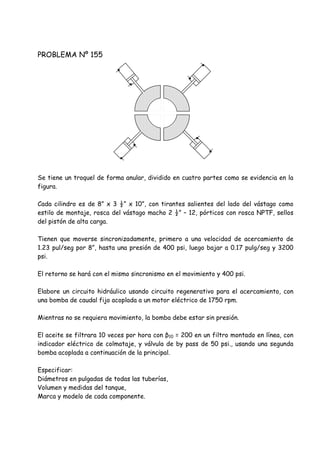 PROBLEMA Nº 155
Se tiene un troquel de forma anular, dividido en cuatro partes como se evidencia en la
figura.
Cada cilindro es de 8” x 3 ½” x 10”, con tirantes salientes del lado del vástago como
estilo de montaje, rosca del vástago macho 2 ½” – 12, pórticos con rosca NPTF, sellos
del pistón de alta carga.
Tienen que moverse sincronizadamente, primero a una velocidad de acercamiento de
1.23 pul/seg por 8”, hasta una presión de 400 psi, luego bajar a 0.17 pulg/seg y 3200
psi.
El retorno se hará con el mismo sincronismo en el movimiento y 400 psi.
Elabore un circuito hidráulico usando circuito regenerativo para el acercamiento, con
una bomba de caudal fijo acoplada a un motor eléctrico de 1750 rpm.
Mientras no se requiera movimiento, la bomba debe estar sin presión.
El aceite se filtrara 10 veces por hora con β10 = 200 en un filtro montado en línea, con
indicador eléctrico de colmataje, y válvula de by pass de 50 psi., usando una segunda
bomba acoplada a continuación de la principal.
Especificar:
Diámetros en pulgadas de todas las tuberías,
Volumen y medidas del tanque,
Marca y modelo de cada componente.
 