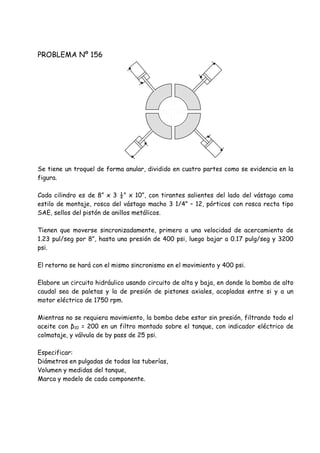 PROBLEMA Nº 156
Se tiene un troquel de forma anular, dividido en cuatro partes como se evidencia en la
figura.
Cada cilindro es de 8” x 3 ½” x 10”, con tirantes salientes del lado del vástago como
estilo de montaje, rosca del vástago macho 3 1/4” – 12, pórticos con rosca recta tipo
SAE, sellos del pistón de anillos metálicos.
Tienen que moverse sincronizadamente, primero a una velocidad de acercamiento de
1.23 pul/seg por 8”, hasta una presión de 400 psi, luego bajar a 0.17 pulg/seg y 3200
psi.
El retorno se hará con el mismo sincronismo en el movimiento y 400 psi.
Elabore un circuito hidráulico usando circuito de alta y baja, en donde la bomba de alto
caudal sea de paletas y la de presión de pistones axiales, acopladas entre si y a un
motor eléctrico de 1750 rpm.
Mientras no se requiera movimiento, la bomba debe estar sin presión, filtrando todo el
aceite con β10 = 200 en un filtro montado sobre el tanque, con indicador eléctrico de
colmataje, y válvula de by pass de 25 psi.
Especificar:
Diámetros en pulgadas de todas las tuberías,
Volumen y medidas del tanque,
Marca y modelo de cada componente.
 