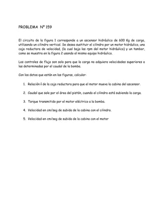 PROBLEMA Nº 159
El circuito de la figura 1 corresponde a un ascensor hidráulico de 600 Kg de carga,
utilizando un cilindro vertical. Se desea sustituir el cilindro por un motor hidráulico, una
caja reductora de velocidad, (la cual baja las rpm del motor hidráulico) y un tambor,
como se muestra en la figura 2 usando el mismo equipo hidráulico.
Los controles de flujo son solo para que la carga no adquiera velocidades superiores a
las determinadas por el caudal de la bomba.
Con los datos que están en las figuras, calcular:
1. Relación i de la caja reductora para que el motor mueva la cabina del ascensor.
2. Caudal que sale por el área del pistón, cuando el cilindro está subiendo la carga.
3. Torque transmitido por el motor eléctrico a la bomba.
4. Velocidad en cm/seg de subida de la cabina con el cilindro.
5. Velocidad en cm/seg de subida de la cabina con el motor
 