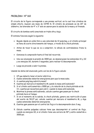PROBLEMA Nº 160
El circuito de la figura corresponde a una prensa vertical, en la cual tres cilindros de
simple efecto, mueven una mesa de 13745 lb. El cilindro de prensado es de 20” de
diámetro, los laterales de 4” x 3” solo se usaran para la subida de la mesa y el frenado.
El circuito de bombeo está conectado en triple alta y baja.
El sistema funciona según lo siguiente:
 Bajada rápida en caída libre a una velocidad de 12 pulg/seg, y el cilindro principal
se llena de aceite directamente del tanque, a través de la check pilotada.
 Antes de tocar lo que se va a comprimir, la válvula de contrabalance frena la
mesa.
 Comienza la compresión hasta el final del recorrido.
 Una vez alcanzada la presión de 3000 psi, se desenergizan los solenoides S1 y S2
y se energiza S0, durante 3 segundos, para realizar la descompresión.
 Luego se procede a subir la prensa.
Usando los datos del enunciado junto con los de la figura calcule:
1. HP que debería tener el motor eléctrico.
2. Cuales solenoides deberían energizarse para que la mesa suba.
3. A cuantas pulg/seg subirá la mesa?
4. Cuantos psi marcara el manómetro M cuando la mesa está subiendo?
5. Si el cilindro está sometido a 3000 psi, y la relación de la check pilotada es de
3:1, cuantos psi necesitara para abrir, cuando la mesa está subiendo.
6. Mientras la prensa está subiendo, calcule cuantos gpm pasan por la check
pilotada hacia el tanque.
7. Si en el momento de la subida, la check pilotada, genera una restricción al paso
del aceite de 54,27 psi, calcule cuantos psi marcara el manómetro M, y diga
cuales solenoides deberían energizarse.
8. Cuantos gpm pasaran por el control de flujo si la descompresión dura 3 seg.
9. Calcule cuantas pulgadas cubicas tiene que descomprimir el control de flujo,
cuando se energiza S0, si el cilindro tiene una carrera de 40” y está a sometido a
3000 psi.
 