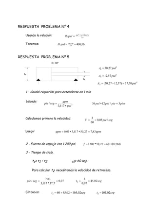56,496. 2
24013
 
pullb
segt 02,10502,45602 
RESPUESTA PROBLEMA Nº 4
Usando la relación:
Tenemos:
RESPUESTA PROBLEMA Nº 5
1 – Caudal requerido para extenderse en 1 min.
Usando:
Calculamos primero la velocidad:
Luego:
2 - Fuerza de empuje con 1.200 psi.
3 - Tiempo de ciclo.
tc= t1 + t2 t1= 60 seg
Para calcular t2 necesitamos la velocidad de retroceso.
Entonces:


2
/3
. 
 psirevpul
pullb
2
117,3
/
pul
gpm
segpie

 piespiepulpul 3/1236 
segpieV /05,0
60
3

gpmgpm 83,727,50117,305,0 
lbf 58,318.6027,50*1200 
07,0
7,37*117,3
83,7
/ segpie segt 02,45
07,0
3
2 
segt 02,1052 
2
8 27,50 pulA 
2
4 57,12 pulA 
2
70,37)57,1227,50( pulAA 
8"
4"
C= 36"
 