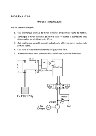 PROBLEMA Nº 24
WINCH HIDRÁULICO.
Con los datos de la figura:
1. Cuál es el torque en el eje del motor hidráulico en la primera vuelta del tambor.
2. Será capaz el motor hidráulico de subir la carga "F" cuando la cuerda está en su
última vuelta, en el diámetro de 30 cm.
3. Cuál es el torque que está suministrando el motor eléctrico, con el tambor en la
primera vuelta.
4. Cuál sería la velocidad lineal máxima con que podría subir.
5. Al estar la cuerda en su primera vuelta, subiría con la presión de 80 bar?
60 cc/rev
F = 1.927,47 Kg
33:1
Caja reductora
20 cm
90 bar
20 lpm
3 Kw
1200 rpm
P T
A B
30cm
M
 