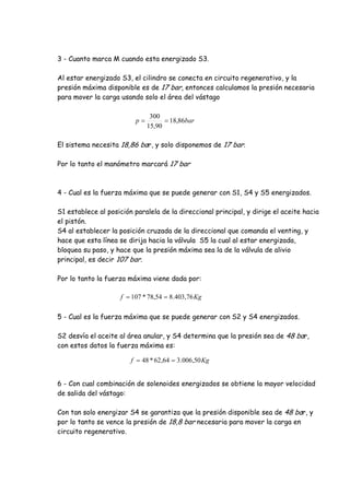 3 - Cuanto marca M cuando esta energizado S3.
Al estar energizado S3, el cilindro se conecta en circuito regenerativo, y la
presión máxima disponible es de 17 bar, entonces calculamos la presión necesaria
para mover la carga usando solo el área del vástago
El sistema necesita 18,86 bar, y solo disponemos de 17 bar.
Por lo tanto el manómetro marcará 17 bar
4 - Cual es la fuerza máxima que se puede generar con S1, S4 y S5 energizados.
S1 establece al posición paralela de la direccional principal, y dirige el aceite hacia
el pistón.
S4 al establecer la posición cruzada de la direccional que comanda el venting, y
hace que esta línea se dirija hacia la válvula S5 la cual al estar energizada,
bloquea su paso, y hace que la presión máxima sea la de la válvula de alivio
principal, es decir 107 bar.
Por lo tanto la fuerza máxima viene dada por:
5 - Cual es la fuerza máxima que se puede generar con S2 y S4 energizados.
S2 desvía el aceite al área anular, y S4 determina que la presión sea de 48 bar,
con estos datos la fuerza máxima es:
6 - Con cual combinación de solenoides energizados se obtiene la mayor velocidad
de salida del vástago:
Con tan solo energizar S4 se garantiza que la presión disponible sea de 48 bar, y
por lo tanto se vence la presión de 18,8 bar necesaria para mover la carga en
circuito regenerativo.
barp 86,18
90,15
300

Kgf 76,403.854,78*107 
Kgf 50,006.364,62*48 
 
