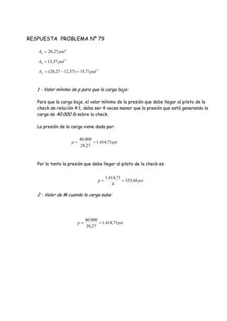 RESPUESTA PROBLEMA Nº 79
1 - Valor mínimo de p para que la carga baje:
Para que la carga baje, el valor mínimo de la presión que debe llegar al piloto de la
check de relación 4:1, debe ser 4 veces menor que la presión que está generando la
carga de 40.000 lb sobre la check.
La presión de la carga viene dada por:
Por lo tanto la presión que debe llegar al piloto de la check es:
2 - Valor de M cuando la carga sube:
2
6 27,28 pulA 
2
4 57,12 pulA 
2
71,15)57,1227,28( pulAA 
psip 71,414.1
27,28
000.40

psip 68,353
4
71,414.1

psip 71,414.1
27,28
000.40

 
