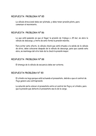 RESPUESTA PROBLEMA Nº 85
La válvula direccional debe ser pilotada, y debe tener presión piloto, para
comenzar el movimiento.
RESPUESTA PROBLEMA Nº 86
Lo que está pasando es que al llegar la presión de trabajo a 35 bar, se abre la
válvula de descarga, y limita de esta forma la presión máxima.
Para evitar este efecto, la válvula check que está situada a la salida de la válvula
de alivio, debe colocarse después de la válvula de descarga, para que cuando esta
abra, se mantenga del otro lado de la check la presión mayor.
RESPUESTA PROBLEMA Nº 88
El drenaje de la válvula de secuencia debe ser externo.
RESPUESTA PROBLEMA N° 90
El cilindro no baja porque está actuando el presostato, debido a que el control de
flujo genera una contrapresión.
La solución sería colocar el presostato entre al control de flujo y el cilindro, para
que la presión que detecte el presostato sea la de la carga.
 