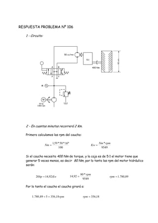 RESPUESTA PROBLEMA Nº 106
1 - Circuito:
2 - En cuantos minutos recorrerá 2 Km.
Primero calculamos las rpm del caucho:
Si el caucho necesita 400 Nm de torque, y la caja es de 5:1 el motor tiene que
generar 5 veces menos, es decir 80 Nm, por lo tanto las rpm del motor hidráulico
serán:
Por lo tanto el caucho el caucho girará a:
100
*50*59,1 P
Nm


9549
*rpmNm
Kw 
9549
*80
92,14
rpm
Kwhp 92,1420  89,780.1rpm
rpm18,356589,780.1  18,356rpm
20 hp
1.800 rpm
M
P T
A B
M
400 Nm
5:1
50 cc/rev
50cm
 