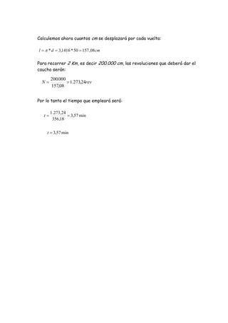 Calculemos ahora cuantos cm se desplazará por cada vuelta:
Para recorrer 2 Km, es decir 200.000 cm, las revoluciones que deberá dar el
caucho serán:
Por lo tanto el tiempo que empleará será:
cmdl 08,15750*1416,3*  
revN 24,273.1
08,157
000.200

min57,3
18,356
24,273.1
t
min57,3t
 