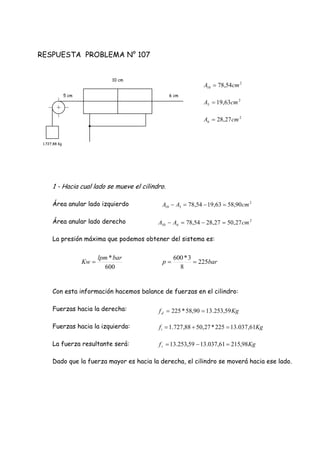 RESPUESTA PROBLEMA N° 107
1 - Hacia cual lado se mueve el cilindro.
Área anular lado izquierdo
Área anular lado derecho
La presión máxima que podemos obtener del sistema es:
Con esta información hacemos balance de fuerzas en el cilindro:
Fuerzas hacia la derecha:
Fuerzas hacia la izquierda:
La fuerza resultante será:
Dado que la fuerza mayor es hacia la derecha, el cilindro se moverá hacia ese lado.
6 cm
10 cm
5 cm
1.727,88 Kg
2
10 54,78 cmA 
2
6 27,28 cmA 
2
5 63,19 cmA 
2
510 90,5863,1954,78 cmAA 
2
610 27,5027,2854,78 cmAA 
barp 225
8
3*600

600
*barlpm
Kw 
Kgfd 59,253.1390,58*225 
Kgfr 98,21561,037.1359,253.13 
Kgfi 61,037.13225*27,5088,727.1 
 