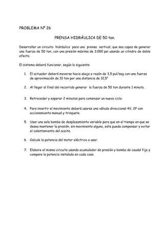 PROBLEMA Nº 26
PRENSA HIDRÁULICA DE 50 ton.
Desarrollar un circuito hidráulico para una prensa vertical, que sea capaz de generar
una fuerza de 50 ton, con una presión máxima de 3.000 psi usando un cilindro de doble
efecto.
El sistema deberá funcionar, según lo siguiente:
1. El actuador deberá moverse hacia abajo a razón de 3,5 pul/seg con una fuerza
de aproximación de 10 ton por una distancia de 10,5”
2. Al llegar al final del recorrido generar la fuerza de 50 ton durante 1 minuto.
3. Retroceder y esperar 2 minutos para comenzar un nuevo ciclo.
4. Para invertir el movimiento deberá usarse una válvula direccional 4V, 2P con
accionamiento manual y trinquete.
5. Usar una sola bomba de desplazamiento variable para que en el tiempo en que se
desea mantener la presión, sin movimiento alguno, esta pueda compensar y evitar
el calentamiento del aceite.
6. Calcule la potencia del motor eléctrico a usar.
7. Elabore el mismo circuito usando acumulador de presión y bomba de caudal fijo y
compare la potencia instalada en cada caso.
 