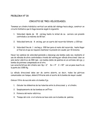 PROBLEMA Nº 28
CIRCUITO DE TRES VELOCIDADES.
Tenemos un cilindro hidráulico vertical con salida del vástago hacia abajo, construir un
circuito hidráulico que lo haga moverse según lo siguiente:
1. Velocidad rápida de 18 cm/seg hasta la mitad de su carrera con presión
controlada a un máximo de 80 bar.
2. Velocidad lenta de 8 cm/seg por un cuarto del recorrido faltante y 120 bar.
3. Velocidad fina de 1 cm/seg y 200 bar para el resto del recorrido, hasta llegar
al final en el que se requiere mantener la presión sin caudal, por 10 minutos.
Hacer los cambios de velocidad poniendo a descarga una bomba cada vez, mediante el
uso de válvulas de alivio controladas a través del venting por válvula direccional. Usar un
solo motor eléctrico de 900 rpm con bomba doble de paletas en un extremo del eje, y
bomba de pistones compensada en el otro.
Las características del cilindro son: Dp = 6" Dv = 4" C = 40" con un peso muerto en
la punta de 2.000 Kg.
La válvula direccional debe ser de centro abierto, es decir, todos los pórticos
comunicados con tanque, deberá filtrarse solo el aceite de la bomba de mayor caudal.
Colocar filtro de succión solo a la bomba fija.
1. Calcular los diámetros de las tuberías entre la direccional y el cilindro.
2. Desplazamiento de las bombas en cm3/rev
3. Potencia del motor eléctrico.
4. Tiempo del ciclo si el retorno se hace solo con la bomba de paletas.
 