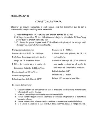 PROBLEMA Nº 32
CIRCUITO ALTA Y BAJA.
Elaborar un circuito hidráulico, el cual, usando solo los elementos que se dan a
continuación, cumpla con el siguiente enunciado:
1. Velocidad rápida de 19,74 cm/seg con presión máxima de 50 bar.
2. Al llegar la presión a 50 bar, hidráulicamente bajar la velocidad a 3,29 cm/seg y
poder subir la presión hasta 130 bar.
3. El cilindro del que se dispone es de 6" de diámetro de pistón, 4" de vástago y 40”
de recorrido, montado horizontalmente.
1 tanque con sus accesorios.
1 motor eléctrico de 20 Kw. - 1800 rpm.
1 válvula de descarga para circuito de alta
y baja, de 1.5” ajustada a 50 bar.
1 filtro de retorno para el aceite de
descarga de la bomba de 100 cm3/rev.
1 bomba de paletas 100 cm3/rev.
1 bomba de engranajes.
1 check apertura de 0,5 bar de 1 1/2"
1 manómetro 0 - 250 bar.
1 válvula direccional pilotada, 4V, 3P, 2S,
centro abierto.
1 válvula de descarga de 1,5" de diámetro
para ayudar a descargar el aceite del
área mayor del cilindro en su retroceso.
1 válvula de alivio 1/2".
1 manómetro 0 - 80 bar.
1 check 1/2" con apertura de 5 bar.
En función de lo anterior:
1. Calcular diámetro de las tuberías que unen la direccional con el cilindro, tomando como
velocidad del aceite 3 m/seg.
2. Potencia consumida por cada bomba en cada fase del ciclo.
3. Torque transmitido por el motor eléctrico a la bomba de alta presión en el momento de
la presión máxima.
4. Torque transmitido a la bomba de alto caudal en el momento de la velocidad rápida.
5. Si el cambio de velocidad lo hace en el 50% de su recorrido, calcule el tiempo del ciclo.
 