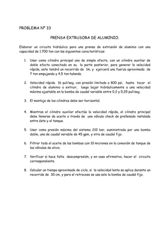 PROBLEMA Nº 33
PRENSA EXTRUSORA DE ALUMINIO.
Elaborar un circuito hidráulico para una prensa de extrusión de aluminio con una
capacidad de 1.700 ton con las siguientes características:
1. Usar como cilindro principal uno de simple efecto, con un cilindro auxiliar de
doble efecto conectado en su la parte posterior, para generar la velocidad
rápida, este tendrá un recorrido de 1m, y ejercerá una fuerza aproximada de
7 ton empujando y 4,5 ton halando.
2. Velocidad rápida 16 pul/seg. con presión limitada a 800 psi, hasta tocar el
cilindro de aluminio a extruir, luego bajar hidráulicamente a una velocidad
máxima ajustable en la bomba de caudal variable entre 0,2 y 0,25 pul/seg.
3. El montaje de los cilindros debe ser horizontal.
4. Mientras el cilindro auxiliar efectúa la velocidad rápida, el cilindro principal
debe llenarse de aceite a través de una válvula check de prellenado instalada
entre éste y el tanque.
5. Usar como presión máxima del sistema 210 bar, suministrada por una bomba
doble, una de caudal variable de 45 gpm, y otra de caudal fijo.
6. Filtrar todo el aceite de las bombas con 10 micrones en la conexión de tanque de
las válvulas de alivio.
7. Verificar si hace falta descompresión, y en caso afirmativo, hacer el circuito
correspondiente.
8. Calcular un tiempo aproximado de ciclo, si la velocidad lenta se aplica durante un
recorrido de 30 cm, y para el retroceso se usa solo la bomba de caudal fijo.
 