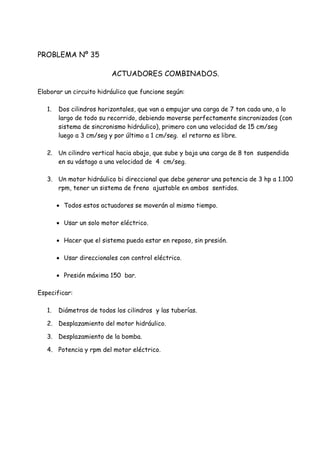 PROBLEMA Nº 35
ACTUADORES COMBINADOS.
Elaborar un circuito hidráulico que funcione según:
1. Dos cilindros horizontales, que van a empujar una carga de 7 ton cada uno, a lo
largo de todo su recorrido, debiendo moverse perfectamente sincronizados (con
sistema de sincronismo hidráulico), primero con una velocidad de 15 cm/seg
luego a 3 cm/seg y por último a 1 cm/seg. el retorno es libre.
2. Un cilindro vertical hacia abajo, que sube y baja una carga de 8 ton suspendida
en su vástago a una velocidad de 4 cm/seg.
3. Un motor hidráulico bi direccional que debe generar una potencia de 3 hp a 1.100
rpm, tener un sistema de freno ajustable en ambos sentidos.
 Todos estos actuadores se moverán al mismo tiempo.
 Usar un solo motor eléctrico.
 Hacer que el sistema pueda estar en reposo, sin presión.
 Usar direccionales con control eléctrico.
 Presión máxima 150 bar.
Especificar:
1. Diámetros de todos los cilindros y las tuberías.
2. Desplazamiento del motor hidráulico.
3. Desplazamiento de la bomba.
4. Potencia y rpm del motor eléctrico.
 