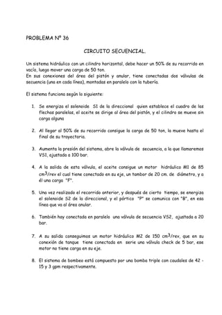 PROBLEMA Nº 36
CIRCUITO SECUENCIAL.
Un sistema hidráulico con un cilindro horizontal, debe hacer un 50% de su recorrido en
vacío, luego mover una carga de 50 ton.
En sus conexiones del área del pistón y anular, tiene conectadas dos válvulas de
secuencia (una en cada línea), montadas en paralelo con la tubería.
El sistema funciona según lo siguiente:
1. Se energiza el solenoide S1 de la direccional quien establece el cuadro de las
flechas paralelas, el aceite se dirige al área del pistón, y el cilindro se mueve sin
carga alguna
2. Al llegar al 50% de su recorrido consigue la carga de 50 ton, la mueve hasta el
final de su trayectoria.
3. Aumenta la presión del sistema, abre la válvula de secuencia, a la que llamaremos
VS1, ajustada a 100 bar.
4. A la salida de esta válvula, el aceite consigue un motor hidráulico M1 de 85
cm3/rev el cual tiene conectado en su eje, un tambor de 20 cm. de diámetro, y a
él una carga "F".
5. Una vez realizado el recorrido anterior, y después de cierto tiempo, se energiza
el solenoide S2 de la direccional, y el pórtico "P" se comunica con "B", en esa
línea que va al área anular.
6. También hay conectada en paralelo una válvula de secuencia VS2, ajustada a 20
bar.
7. A su salida conseguimos un motor hidráulico M2 de 150 cm3/rev, que en su
conexión de tanque tiene conectada en serie una válvula check de 5 bar, ese
motor no tiene carga en su eje.
8. El sistema de bombeo está compuesto por una bomba triple con caudales de 42 -
15 y 3 gpm respectivamente.
 