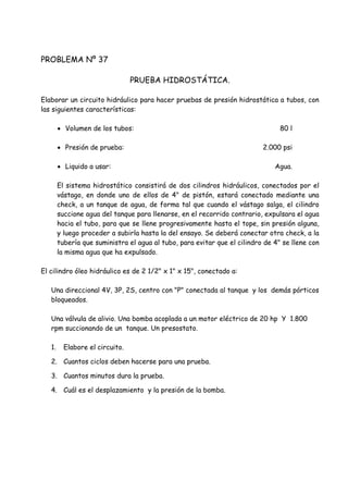 PROBLEMA Nº 37
PRUEBA HIDROSTÁTICA.
Elaborar un circuito hidráulico para hacer pruebas de presión hidrostática a tubos, con
las siguientes características:
 Volumen de los tubos: 80 l
 Presión de prueba: 2.000 psi
 Liquido a usar: Agua.
El sistema hidrostático consistirá de dos cilindros hidráulicos, conectados por el
vástago, en donde uno de ellos de 4" de pistón, estará conectado mediante una
check, a un tanque de agua, de forma tal que cuando el vástago salga, el cilindro
succione agua del tanque para llenarse, en el recorrido contrario, expulsara el agua
hacia el tubo, para que se llene progresivamente hasta el tope, sin presión alguna,
y luego proceder a subirla hasta la del ensayo. Se deberá conectar otra check, a la
tubería que suministra el agua al tubo, para evitar que el cilindro de 4" se llene con
la misma agua que ha expulsado.
El cilindro óleo hidráulico es de 2 1/2" x 1" x 15", conectado a:
Una direccional 4V, 3P, 2S, centro con "P" conectada al tanque y los demás pórticos
bloqueados.
Una válvula de alivio. Una bomba acoplada a un motor eléctrico de 20 hp Y 1.800
rpm succionando de un tanque. Un presostato.
1. Elabore el circuito.
2. Cuantos ciclos deben hacerse para una prueba.
3. Cuantos minutos dura la prueba.
4. Cuál es el desplazamiento y la presión de la bomba.
 