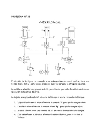 PROBLEMA Nº 38
CHECK PILOTADAS.
El circuito de la figura corresponde a un sistema elevador, en el cual se tiene una
bomba doble, de 8 y 1 gpm, una de ellas para subir las cargas y la otra para bajarlas.
La subida se efectúa energizando solo S1, permitiendo que todos los cilindros alcancen
la presión de la válvula de alivio.
La bajada, energizando solo S2, el resto del tiempo el aceite recirculará al tanque.
1. Diga cuál debe ser el valor mínimo de la presión "P" para que las cargas suban.
2. Calcule el valor mínimo de la presión piloto "Pp" para que las cargas bajen.
3. Si cada cilindro tiene una carrera de 18" en cuanto tiempo suben las cargas.
4. Cual debería ser la potencia mínima del motor eléctrico, para efectuar el
trabajo.
S1 S2
Pp
P
P T
A B
P
A B
T
5000 lb
5000 lb
8"
1"
4"
5000 lb
4:1 3:1 2:1
M 8 1
2"
1 ½"
2"
 