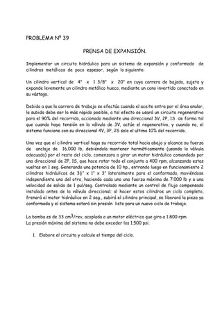 PROBLEMA Nº 39
PRENSA DE EXPANSIÓN.
Implementar un circuito hidráulico para un sistema de expansión y conformado de
cilindros metálicos de poco espesor, según lo siguiente:
Un cilindro vertical de 4" x 1 3/8" x 20" en cuya carrera de bajada, sujeta y
expande levemente un cilindro metálico hueco, mediante un cono invertido conectado en
su vástago.
Debido a que la carrera de trabajo se efectúa cuando el aceite entra por el área anular,
la subida debe ser lo más rápido posible, a tal efecto se usará un circuito regenerativo
para el 90% del recorrido, accionado mediante una direccional 3V, 2P, 1S de forma tal
que cuando haya tensión en la válvula de 3V, actúe el regenerativo, y cuando no, el
sistema funcione con su direccional 4V, 3P, 2S solo el ultimo 10% del recorrido.
Una vez que el cilindro vertical haga su recorrido total hacia abajo y alcance su fuerza
de anclaje de 16.000 lb, debiéndola mantener herméticamente (usando la válvula
adecuada) por el resto del ciclo, comenzara a girar un motor hidráulico comandado por
una direccional de 2P, 1S, que hace rotar todo el conjunto a 400 rpm, alcanzando estas
vueltas en 1 seg. Generando una potencia de 10 hp., entrando luego en funcionamiento 2
cilindros hidráulicos de 3½” x 1” x 3” lateralmente para el conformado, moviéndose
independiente uno del otro, haciendo cada uno una fuerza máxima de 7.000 lb y a una
velocidad de salida de 1 pul/seg. Controlada mediante un control de flujo compensado
instalado antes de la válvula direccional; al hacer estos cilindros un ciclo completo,
frenará el motor hidráulico en 2 seg., subirá el cilindro principal, se liberará la pieza ya
conformada y el sistema estará sin presión listo para un nuevo ciclo de trabajo.
La bomba es de 33 cm3/rev, acoplada a un motor eléctrico que gira a 1.800 rpm
La presión máxima del sistema no debe exceder los 1.500 psi.
1. Elabore el circuito y calcule el tiempo del ciclo.
 