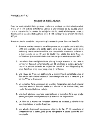 PROBLEMA Nº 40
MAQUINA CEPILLADORA.
Conectar un circuito hidráulico para una cepilladora, en donde un cilindro horizontal de
4” x 2 ½” x 140” deberá extender su vástago a una velocidad de 30 pul/seg usando
circuito regenerativo, la carrera de trabajo la efectúa cuando el vástago se retrae, y
debe hacerlo a una velocidad ajustable entre 5 y 15 pul/seg y a una presión máxima de
900 psi.
Armar un circuito usando los componentes y la secuencia que se dan a continuación.
1. Grupo de bombeo compuesto por el tanque con sus accesorios, motor eléctrico
1800 rpm acoplado a una bomba doble, en la cual la de mayor caudal es de
pistones y desplazamiento variable, con compensador comandado a distancia,
la mas pequeña es de 10 gpm de caudal fijo, usada solo para fines de
enfriamiento y filtrado del aceite con 5 micras y eficiencia superior a 98%.
2. Una válvula direccional pilotada con piloto y drenaje internos, la cual tiene su
pórtico “A” taponado externamente, con S1 establece la posición paralela y
con S2 la posición cruzada, en su posición central “P” está bloqueado y los
otros 3 pórticos están conectados entre sí y al tanque.
3. Una válvula de freno con doble piloto y check integral, conectada entre el
área anular del cilindro horizontal cuyo vástago sale hacia la derecha, y el
pórtico “P” de la direccional.
4. Un control de flujo compensado en presión y temperatura con check integral
conectado entre el área del pistón y el pórtico “B” de la direccional, para
regular las velocidades de trabajo.
5. Una check adicional conectada en paralelo con el control de flujo para ayudar
a manejar el gran caudal generado en el momento del regenerativo.
6. Un filtro de 5 micras con indicador eléctrico de suciedad, y válvula de by
pass, instalado en la bomba de paletas.
7. Una válvula direccional normalmente abierta de 2V, 2P, 1S conectada al
compensador de la bomba, para que no haya presión ni caudal cuando no esté
energizada.
 