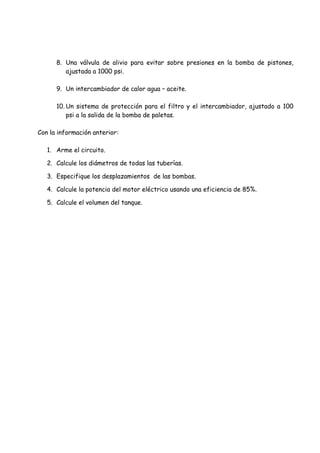 8. Una válvula de alivio para evitar sobre presiones en la bomba de pistones,
ajustada a 1000 psi.
9. Un intercambiador de calor agua – aceite.
10. Un sistema de protección para el filtro y el intercambiador, ajustado a 100
psi a la salida de la bomba de paletas.
Con la información anterior:
1. Arme el circuito.
2. Calcule los diámetros de todas las tuberías.
3. Especifique los desplazamientos de las bombas.
4. Calcule la potencia del motor eléctrico usando una eficiencia de 85%.
5. Calcule el volumen del tanque.
 