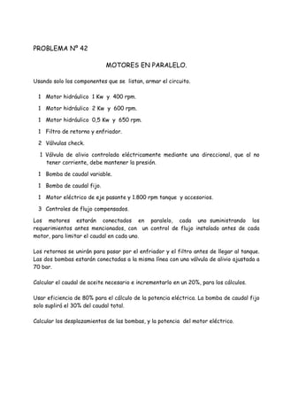 PROBLEMA Nº 42
MOTORES EN PARALELO.
Usando solo los componentes que se listan, armar el circuito.
1 Motor hidráulico 1 Kw y 400 rpm.
1 Motor hidráulico 2 Kw y 600 rpm.
1 Motor hidráulico 0,5 Kw y 650 rpm.
1 Filtro de retorno y enfriador.
2 Válvulas check.
1 Válvula de alivio controlada eléctricamente mediante una direccional, que al no
tener corriente, debe mantener la presión.
1 Bomba de caudal variable.
1 Bomba de caudal fijo.
1 Motor eléctrico de eje pasante y 1.800 rpm tanque y accesorios.
3 Controles de flujo compensados.
Los motores estarán conectados en paralelo, cada uno suministrando los
requerimientos antes mencionados, con un control de flujo instalado antes de cada
motor, para limitar el caudal en cada uno.
Los retornos se unirán para pasar por el enfriador y el filtro antes de llegar al tanque.
Las dos bombas estarán conectadas a la misma línea con una válvula de alivio ajustada a
70 bar.
Calcular el caudal de aceite necesario e incrementarlo en un 20%, para los cálculos.
Usar eficiencia de 80% para el cálculo de la potencia eléctrica. La bomba de caudal fijo
solo suplirá el 30% del caudal total.
Calcular los desplazamientos de las bombas, y la potencia del motor eléctrico.
 