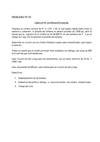 PROBLEMA Nº 43
CIRCUITO INTENSIFICADOR.
Tenemos un cilindro vertical de 4" x 1 1/2" x 10" el cual bajara rápido hasta tocar el
material a comprimir, la presión del sistema no deberá exceder de 1.500 psi, pero la
fuerza que se requiere en el cilindro es de 56.000 lb, en una distancia de 1" y en un
tiempo de 1 seg. Sin incrementar la presión del sistema.
Desarrolle un circuito con un cilindro hidráulico usado como intensificador, para lograr
lo anterior.
Tomar en cuenta que el cilindro principal tiene acoplada a su vástago, una carga de 500
lb la cual hay que contrabalancear.
Usar circuito de alta y baja para los movimientos, con un motor eléctrico de 10 hp Y
1.800 rpm.
Usar una presión de 500 psi como mínima para el circuito de alta y baja.
Especificar:
1. Desplazamiento de las bombas.
2. Diámetros del pistón y vástago, y recorrido mínimo del cilindro intensificador
3. Tiempo del ciclo.
 