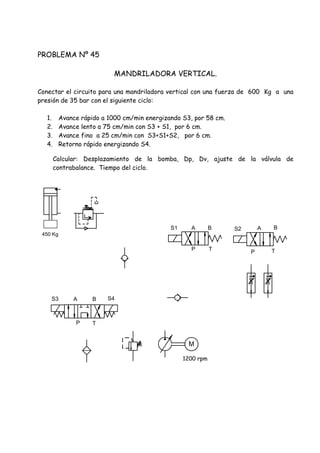 PROBLEMA Nº 45
MANDRILADORA VERTICAL.
Conectar el circuito para una mandriladora vertical con una fuerza de 600 Kg a una
presión de 35 bar con el siguiente ciclo:
1. Avance rápido a 1000 cm/min energizando S3, por 58 cm.
2. Avance lento a 75 cm/min con S3 + S1, por 6 cm.
3. Avance fino a 25 cm/min con S3+S1+S2, por 6 cm.
4. Retorno rápido energizando S4.
Calcular: Desplazamiento de la bomba, Dp, Dv, ajuste de la válvula de
contrabalance. Tiempo del ciclo.
S3 S4
P T
A B
P T
S1 S2A B A B
P T
M
1200 rpm
450 Kg
 