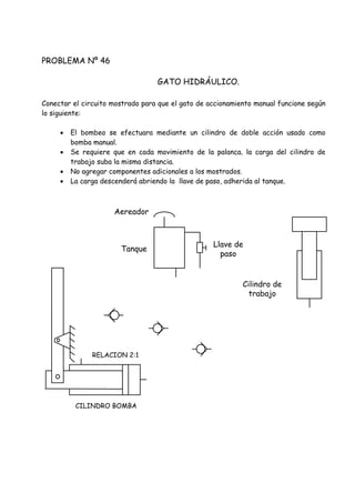 PROBLEMA Nº 46
GATO HIDRÁULICO.
Conectar el circuito mostrado para que el gato de accionamiento manual funcione según
lo siguiente:
 El bombeo se efectuara mediante un cilindro de doble acción usado como
bomba manual.
 Se requiere que en cada movimiento de la palanca, la carga del cilindro de
trabajo suba la misma distancia.
 No agregar componentes adicionales a los mostrados.
 La carga descenderá abriendo la llave de paso, adherida al tanque.
Cilindro de
trabajo
Aereador
Tanque
Llave de
paso
CILINDRO BOMBA
RELACION 2:1
 