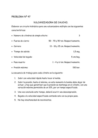 PROBLEMA Nº 47
VULCANIZADORA DE CAUCHO.
Elaborar un circuito hidráulico para una vulcanizadora múltiple con las siguientes
características:
 Numero de cilindros de simple efecto: 3
 Fuerza de cierre: 50 - 70 y 90 ton. Respectivamente.
 Carrera: 13 - 18 y 25 cm. Respectivamente.
 Tiempo de subida: 1,5 seg.
 Velocidad de bajada: 5 cm/seg.
 Peso muerto: 1 - 4 y 6 ton. Respectivamente.
 Presión máxima: 150 bar.
La secuencia de trabajo para cada cilindro es la siguiente:
1. Subir con velocidad rápida hasta tocar el molde.
2. Subir la presión, hasta el máximo, en este momento la bomba debe dejar de
actuar, y hay que garantizar que la presión se mantenga en el cilindro, con una
variación máxima permisible de un 10%, por un tiempo especificado.
3. Una vez concluido este tiempo, deberá ocurrir una descompresión.
4. Bajada a la velocidad especificada contando solo con su propio peso.
5. No hay simultaneidad de movimientos.
 