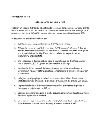 PROBLEMA Nº 48
PRENSA CON ACUMULADOR.
Elaborar un circuito hidráulico especificando todos sus componentes, para una prensa
vertical hacia arriba la cuál usando un cilindro de simple efecto con vástago de 8”
genere una fuerza de 100.000 lb por dos minutos, con una variación máxima de 10%.
La secuencia de movimientos deberá ser:
1. Subida sin carga con presión máxima de 300 psi a 6 pul/seg.
2. Al tocar la carga, la velocidad deberá ser de 0,6 pul/seg. Y alcanzar la fuerza
máxima, manteniéndola durante los dos minutos, tomando en cuenta una fuga de
aceite en el sistema de 10 pul3
/min., la cual deberá ser repuesta por un
acumulador y un presostato.
3. Una vez pasado el tiempo, deberá bajar a una velocidad de 3 pul/seg. Usando
solo el peso de 3.600 lb Que se encuentra sobre el vástago.
4. Usar bomba doble, en donde la bomba de mayor caudal se use solo para la
aproximación rápida, y estará conectada directamente al cilindro, sin pasar por
la direccional.
5. La bajada por el propio peso deberá hacerse mediante el uso de una check
pilotada conectada en paralelo a la línea de alimentación del cilindro y al tanque.
6. La presión máxima de la bomba de menor caudal en el momento de pilotar la
check para la bajada será de 550 psi.
7. Usar una direccional solo para la bomba pequeña, para obtener la velocidad lenta
de subida y para pilotar la check.
8. En el momento que se mantiene la alta presión, la bomba de alto caudal deberá
estar filtrando el aceite con 10 micras y eficiencia superior al 98%.
 