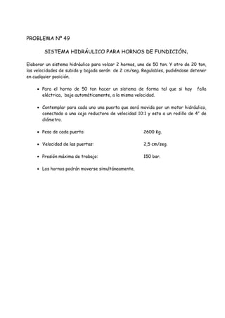 PROBLEMA Nº 49
SISTEMA HIDRÁULICO PARA HORNOS DE FUNDICIÓN.
Elaborar un sistema hidráulico para volcar 2 hornos, uno de 50 ton. Y otro de 20 ton,
las velocidades de subida y bajada serán de 2 cm/seg. Regulables, pudiéndose detener
en cualquier posición.
 Para el horno de 50 ton hacer un sistema de forma tal que si hay falla
eléctrica, baje automáticamente, a la misma velocidad.
 Contemplar para cada uno una puerta que será movida por un motor hidráulico,
conectado a una caja reductora de velocidad 10:1 y esta a un rodillo de 4” de
diámetro.
 Peso de cada puerta: 2600 Kg.
 Velocidad de las puertas: 2,5 cm/seg.
 Presión máxima de trabajo: 150 bar.
 Los hornos podrán moverse simultáneamente.
 