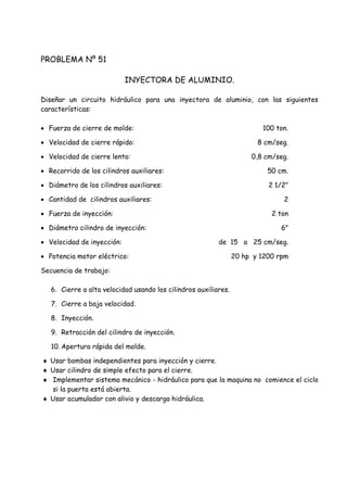 PROBLEMA Nº 51
INYECTORA DE ALUMINIO.
Diseñar un circuito hidráulico para una inyectora de aluminio, con las siguientes
características:
 Fuerza de cierre de molde: 100 ton.
 Velocidad de cierre rápido: 8 cm/seg.
 Velocidad de cierre lento: 0,8 cm/seg.
 Recorrido de los cilindros auxiliares: 50 cm.
 Diámetro de los cilindros auxiliares: 2 1/2"
 Cantidad de cilindros auxiliares: 2
 Fuerza de inyección: 2 ton
 Diámetro cilindro de inyección: 6"
 Velocidad de inyección: de 15 a 25 cm/seg.
 Potencia motor eléctrico: 20 hp y 1200 rpm
Secuencia de trabajo:
6. Cierre a alta velocidad usando los cilindros auxiliares.
7. Cierre a baja velocidad.
8. Inyección.
9. Retracción del cilindro de inyección.
10. Apertura rápida del molde.
 Usar bombas independientes para inyección y cierre.
 Usar cilindro de simple efecto para el cierre.
 Implementar sistema mecánico - hidráulico para que la maquina no comience el ciclo
si la puerta está abierta.
 Usar acumulador con alivio y descarga hidráulica.
 