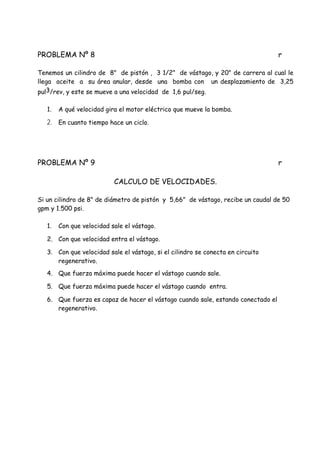 PROBLEMA Nº 8 r
Tenemos un cilindro de 8" de pistón , 3 1/2" de vástago, y 20" de carrera al cual le
llega aceite a su área anular, desde una bomba con un desplazamiento de 3,25
pul3/rev, y este se mueve a una velocidad de 1,6 pul/seg.
1. A qué velocidad gira el motor eléctrico que mueve la bomba.
2. En cuanto tiempo hace un ciclo.
PROBLEMA Nº 9 r
CALCULO DE VELOCIDADES.
Si un cilindro de 8" de diámetro de pistón y 5,66" de vástago, recibe un caudal de 50
gpm y 1.500 psi.
1. Con que velocidad sale el vástago.
2. Con que velocidad entra el vástago.
3. Con que velocidad sale el vástago, si el cilindro se conecta en circuito
regenerativo.
4. Que fuerza máxima puede hacer el vástago cuando sale.
5. Que fuerza máxima puede hacer el vástago cuando entra.
6. Que fuerza es capaz de hacer el vástago cuando sale, estando conectado el
regenerativo.
 