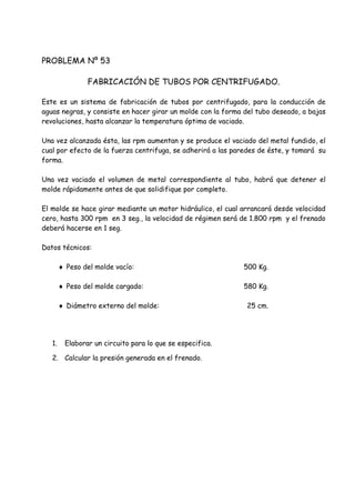 PROBLEMA Nº 53
FABRICACIÓN DE TUBOS POR CENTRIFUGADO.
Este es un sistema de fabricación de tubos por centrifugado, para la conducción de
aguas negras, y consiste en hacer girar un molde con la forma del tubo deseado, a bajas
revoluciones, hasta alcanzar la temperatura óptima de vaciado.
Una vez alcanzada ésta, las rpm aumentan y se produce el vaciado del metal fundido, el
cual por efecto de la fuerza centrifuga, se adherirá a las paredes de éste, y tomará su
forma.
Una vez vaciado el volumen de metal correspondiente al tubo, habrá que detener el
molde rápidamente antes de que solidifique por completo.
El molde se hace girar mediante un motor hidráulico, el cual arrancará desde velocidad
cero, hasta 300 rpm en 3 seg., la velocidad de régimen será de 1.800 rpm y el frenado
deberá hacerse en 1 seg.
Datos técnicos:
 Peso del molde vacío: 500 Kg.
 Peso del molde cargado: 580 Kg.
 Diámetro externo del molde: 25 cm.
1. Elaborar un circuito para lo que se especifica.
2. Calcular la presión generada en el frenado.
 