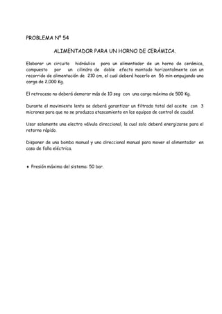 PROBLEMA Nº 54
ALIMENTADOR PARA UN HORNO DE CERÁMICA.
Elaborar un circuito hidráulico para un alimentador de un horno de cerámica,
compuesto por un cilindro de doble efecto montado horizontalmente con un
recorrido de alimentación de 210 cm, el cual deberá hacerlo en 56 min empujando una
carga de 2.000 Kg.
El retroceso no deberá demorar más de 10 seg con una carga máxima de 500 Kg.
Durante el movimiento lento se deberá garantizar un filtrado total del aceite con 3
micrones para que no se produzca atascamiento en los equipos de control de caudal.
Usar solamente una electro válvula direccional, la cual solo deberá energizarse para el
retorno rápido.
Disponer de una bomba manual y una direccional manual para mover el alimentador en
caso de falla eléctrica.
 Presión máxima del sistema: 50 bar.
 