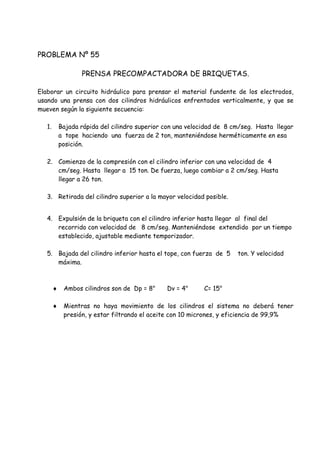 PROBLEMA Nº 55
PRENSA PRECOMPACTADORA DE BRIQUETAS.
Elaborar un circuito hidráulico para prensar el material fundente de los electrodos,
usando una prensa con dos cilindros hidráulicos enfrentados verticalmente, y que se
mueven según la siguiente secuencia:
1. Bajada rápida del cilindro superior con una velocidad de 8 cm/seg. Hasta llegar
a tope haciendo una fuerza de 2 ton, manteniéndose herméticamente en esa
posición.
2. Comienzo de la compresión con el cilindro inferior con una velocidad de 4
cm/seg. Hasta llegar a 15 ton. De fuerza, luego cambiar a 2 cm/seg. Hasta
llegar a 26 ton.
3. Retirada del cilindro superior a la mayor velocidad posible.
4. Expulsión de la briqueta con el cilindro inferior hasta llegar al final del
recorrido con velocidad de 8 cm/seg. Manteniéndose extendido por un tiempo
establecido, ajustable mediante temporizador.
5. Bajada del cilindro inferior hasta el tope, con fuerza de 5 ton. Y velocidad
máxima.
 Ambos cilindros son de Dp = 8" Dv = 4" C= 15"
 Mientras no haya movimiento de los cilindros el sistema no deberá tener
presión, y estar filtrando el aceite con 10 micrones, y eficiencia de 99,9%
 