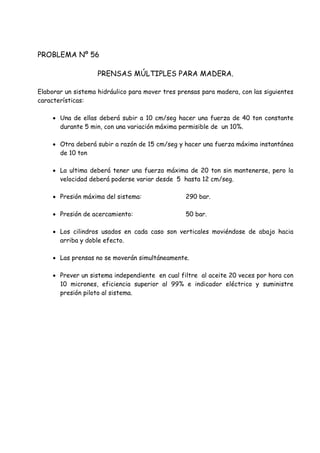 PROBLEMA Nº 56
PRENSAS MÚLTIPLES PARA MADERA.
Elaborar un sistema hidráulico para mover tres prensas para madera, con las siguientes
características:
 Una de ellas deberá subir a 10 cm/seg hacer una fuerza de 40 ton constante
durante 5 min, con una variación máxima permisible de un 10%.
 Otra deberá subir a razón de 15 cm/seg y hacer una fuerza máxima instantánea
de 10 ton
 La ultima deberá tener una fuerza máxima de 20 ton sin mantenerse, pero la
velocidad deberá poderse variar desde 5 hasta 12 cm/seg.
 Presión máxima del sistema: 290 bar.
 Presión de acercamiento: 50 bar.
 Los cilindros usados en cada caso son verticales moviéndose de abajo hacia
arriba y doble efecto.
 Las prensas no se moverán simultáneamente.
 Prever un sistema independiente en cual filtre al aceite 20 veces por hora con
10 micrones, eficiencia superior al 99% e indicador eléctrico y suministre
presión piloto al sistema.
 