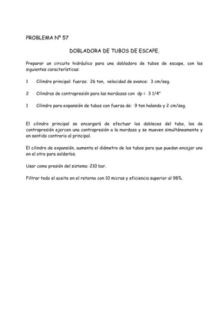 PROBLEMA Nº 57
DOBLADORA DE TUBOS DE ESCAPE.
Preparar un circuito hidráulico para una dobladora de tubos de escape, con las
siguientes características:
1 Cilindro principal: fuerza: 26 ton, velocidad de avance: 3 cm/seg.
2 Cilindros de contrapresión para las mordazas con dp = 3 1/4"
1 Cilindro para expansión de tubos con fuerza de: 9 ton halando y 2 cm/seg.
El cilindro principal se encargará de efectuar los dobleces del tubo, los de
contrapresión ejercen una contrapresión a la mordaza y se mueven simultáneamente y
en sentido contrario al principal.
El cilindro de expansión, aumenta el diámetro de los tubos para que puedan encajar uno
en el otro para soldarlos.
Usar como presión del sistema: 210 bar.
Filtrar todo el aceite en el retorno con 10 micras y eficiencia superior al 98%.
 